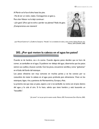 LEEMOS MEJOR DÍA A DÍA



A Martín se le fue el alma hasta los pies.
–Ha de ser un ratón, viejito. Conseguimos un gato y..
Pero don Néstor no la dejó continuar:
–¿Un gato? ¿Para qué te eche a perder tus plantas? Nada de gato.
¡Compraremos una ratonera!




 Juan Manuel Gutiérrez V. y Guillermo Samperio, “Nicolás” en La vendedora de nubes y otros cuentos, Felicity Rainnie, ilus.
                                                                                         México, SEP-CONAFE, 2000.




   202. ¿Por qué meten la cabeza en el agua los patos?

Cuando te da hambre, vas a la cocina. Cuando algunos patos deciden que es hora de
comer, se zambullen en el agua. Si pudieran ver debajo del agua, observarías que los patos
estiran sus cuellos y buscan comida. Con los picos, encuentran semillas y otras “golosinas”
en el lodo del fondo del estanque.
Los patos silvestres son muy comunes en muchas partes y se les conoce por su
costumbre de meter la cabeza en el agua poco profunda para alimentarse. Viven en los
estanques, lagos, ríos y pantanos de Norteamérica, Europa y Asia.
La próxima vez que veas un pato, espera a ver si se zambulle. Lo verás con el pico dentro
del agua y la cola al aire. Si lo hace, sabrás que tiene hambre y está buscando un
“bocadillo”.


                           “¡A comer!” en Los por qué de nuestro mundo. México, SEP, Promociones Don d’Escrito, 2002.




                                                    TERCER GRADO
 