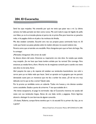 LEEMOS MEJOR DÍA A DÍA




  204. El Cucaracho


Sentí los ojos mojados. No entendía por qué me tenía que pasar eso a mí. La última
semana me había portado tan bien como nunca. Me comí toda la sopa de hígado de pollo
con fideo; ya no le arrancaba plumas al perico de mi prima Rita para hacerme un penacho
indio, ni le pegaba chicle en el pelo a las muñecas de Amalia.
Mis días estaban contados. Escuché otra vez sus propios pasos caminando hacia mí. El
ruido que hacían sus patas peludas sobre la madera del piso me asustó todavía más.
Parecía como que arrastraba una escobilla. Hice changuitos para que se fuera de largo. No
lo conseguí.
¡Mentados changuitos! ¡No sirven de nada!
Se detuvo afuera del cesto. Entonces su respiración era más clara. Se notaba que estaba
muy enojado. ¡Se me hace que hasta lumbre echaba por las narices! Dio conmigo. Para
entonces yo estaba llore y llore. Ahorita me da vergüenza contarlo pero cuando uno tiene
seis años no da tanta, llorar.
Abrí poquito los ojos y de repente ahí estaban sus tentáculos buscándome. Los volví a
cerrar pero ya no había nada que hacer. Sentí un apretón en la garganta que me pareció
demasiado suave para un monstruo que me iba a sorber los sesos. ¿O tal vez era muy
delicado con lo que se iba a comer? Quién sabe.
Por lo pronto yo temblaba como un cobarde. Todos mis huesos y mis dientes sonaban
como cascabeles. Estaba a punto de orinarme. Y eso que acababa de ir.
-No tienes escapatoria, el juego ha terminado- dijo el Cucaracho mientras me sacaba del
cesto con sus tentáculos largos, llenos de una baba verde y pegajosa. Entre lágrimas
alcancé a distinguir la cara borrosa de alguien conocido.
-¡Ya basta, Roberto, aunque llores tendrás que ir a la escuela! Es tu primer día, hijo, ¡te va
a gustar!

                                       Alfonso Orejel Soria, El Cucaracho. México, SEP-CONACULTA, 2008.




                                        TERCER GRADO
 