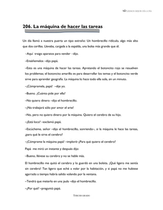 LEEMOS MEJOR DÍA A DÍA




206. La máquina de hacer las tareas

Un día llamó a nuestra puerta un tipo extraño: Un hombrecillo ridículo, algo más alto
que dos cerillas. Llevaba, cargada a la espalda, una bolsa más grande que él.

 Aquí traigo aparatos para vender dijo.

 –Enséñemelos –dijo papá.

 –Esto es una máquina de hacer las tareas. Apretando el botoncito rojo se resuelven
 los problemas; el botoncito amarillo es para desarrollar los temas y el botoncito verde
 sirve para aprender geografía. La máquina lo hace todo ella sola, en un minuto.

 –¡Cómpramela, papá! –dije yo.

 –Bueno. ¿Cuánto pide por ella?

 –No quiero dinero –dijo el hombrecillo.

 –¡No trabajará sólo por amor el arte!

 –No, pero no quiero dinero por la máquina. Quiero el cerebro de su hijo.

 –¿Está loco? –exclamó papá.

 –Escúcheme, señor –dijo el hombrecillo, sonriendo–, si la máquina le hace las tareas,
 ¿para qué le sirva el cerebro?

 –¡Cómprame la máquina papá! –imploré–¿Para qué quiero el cerebro?

 Papá me miró un instante y después dijo:

 –Bueno, llévese su cerebro y no se hable más.

 El hombrecillo me quitó el cerebro y lo guardó en una bolsita. ¡Qué ligero me sentía
 sin cerebro! Tan ligero que eché a volar por la habitación, y si papá no me hubiese
 agarrado a tiempo habría salido volando por la ventana.

 –Tendrá que meterlo en una jaula –dijo el hombrecillo.

 –¿Por qué? –preguntó papá.

                                        TERCER GRADO
 