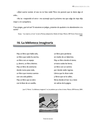 LEEMOS MEJOR DÍA A DÍA



    –¡Qué suerte tuviste: el oso no te hizo nada! Pero me pareció que te decía algo al
oído...
    –Así es –respondió el otro–: me aconsejó que la próxima vez que salga de viaje elija
mejor a mi compañero.

Y tus amigos, ¿qué tal son? Si estuvieras en peligro, ¿tratarían de ayudarte o te abandonarían a tu
suerte?

          Esopo, “Los viajeros y el oso” en Jerry Pinkney (adaptación), Fábulas de Esopo. México, SEP-Vicens Vives-Limusa,
                                                                                                                     2006.




    16. La biblioteca imaginaria


    Hay un libro que habla solo,                                          un libro para perderse
    un libro que nadie ha escrito,                                        en medio de un laberinto.
    un libro con un espejo                                                Hay un libro donde el viento
    y, dentro, un libro distinto.                                         arrastra todas las letras,
    Hay un libro de aventuras                                             un libro con un camino
    donde nunca pasa nada,                                                por donde nadie regresa.
    un libro que inventa cuentos                                          Libros que lo dicen todo
    con una sola palabra.                                                 y libros que se lo callan,
    Hay un libro que se abre                                              libros donde el mar va y viene
    con la llave de un castillo,                                          sin salirse de la página.


                  Juan C. Martín, “La biblioteca imaginaria” en Las palabras que se lleva el viento. México, SEP-Everest, 2004.




                                                      TERCER GRADO
 