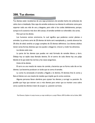 208. Tus dientes

Tus dientes están recubiertos de una capa protectora de esmalte hecho de carbonato de
calcio duro cristalizado. Esta capa de esmalte endurece tus dientes lo suficiente como para
soportar toda una vida de uso y desgaste, pero sólo si los cuidas debidamente, porque,
aunque es la sustancia más dura del cuerpo, el esmalte también es vulnerable a las caries.
    Para qué son los dientes.
    Los humanos somos omnívoros, lo cual significa que podemos comer plantas o
animales. La primera serie de 20 dientes de leche será reemplazada y, cuando alcances los
20 años de edad, tendrás un juego completo de 32 dientes definitivos. Los dientes adultos
tienen varias formas distintas que nos ayudan a desgarrar, triturar y moler los alimentos.
    Los dientes están vivos.
    La parte de los dientes que puedes ver está formada de esmalte blanco y duro.
Debajo hay un tejido óseo llamado dentina. En el centro de cada diente hay una pulpa
blanda en la que están los nervios y los vasos sanguíneos.
    Caries de los dientes.
    El sarro es una mezcla de restos de comida y bacterias que se forma cada día en los
dientes. Las bacterias producen un ácido que se como el esmalte.
    La caries ha atravesado el esmalte y llegado a la dentina. El dentista lima la caries y
llena el diente con una mezcla de metales que impide que la caries continúe.
    Algunas personas llevan alambres para ajustar los dientes y corregir su posición. Es
posible que haya que extraer uno o más dientes para evitar que se monten unos sobre
otros cuando los dientes traten de ocupar su posición correcta.




     Paul Dawson, Explorar el cuerpo humano ¡un viaje increíble por tu cuerpo! México, SEP-Cordillera de los Andes, 2004.
 