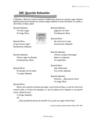 LEEMOS MEJOR DÍA A DÍA




       209. Querido Sebastián

A Sebastián y María les encanta mandarse recaditos para ponerse de acuerdo y jugar. Nosotros
podemos ponernos de acuerdo con nuestros amigos mediante el correo electrónico, o el celular, o,
como ellos, con lápiz y papel.

Querido Sebastián:                                  Querido Sebastián:
   Te invito a jugar.                                  ¿Jugamos a la reata?
   Tú amiga, María.                                    Cordialmente, María.

                                                    Querida María:
Querida María.                                         No sé brincar la reata.
¿A qué vamos a jugar?                                  Sinceramente, Sebastián.
Atentamente, Sebastián.

                                                    Querido Sebastián:
Querido Sebastián:                                     ¿Vamos a atrapar luciérnagas?
   Vamos a jugar al columpio.                          Espero tu respuesta.
   Cariñosamente, María.                               Tu amiga María.

                                                    Querida María:
Querida María:                                         ¡No! ¡Pobrecitas!
   El columpio me da miedo.                            Con cariño, Sebastián.
   Tu amigo, Sebastián.
                                                    Querido Sebastián:
                                                       Entonces… ¿Qué quieres hacer?
                                                       Tu amiga, María.
Querida María:
    Quiero que vayamos al parque para jugar a que éramos piratas, y a que las ramas eran
nuestras velas y el viento las empujaba, y a que los pájaros eran dragones y nos querían
comer. ¿Quieres venir?
    Tu amigo, Sebastián.
    ¡SÍ!
       ¿Viste que fácil fue ponerse de acuerdo? Y tú, ¿a qué vas a jugar el día de hoy?

                                                    Luz María Chapela, Querido Sebastián. México, SEP, 1993.




                                         TERCER GRADO
 