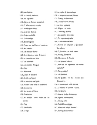 107.Las glotonas                      137.La noche de las muñecas
108.La camella bailarina              138. La venganza contra el chistoso
109.Mis zapatillas                    139.Teseo y el Minotauro
110.¿Cómo se forman las caries?       140.Consecuencias atroces.
111.El Sol es nuestra estrella        141.La gran pregunta
112.Picasso para niños                142. El gato y el ratón.
113.El rey del desierto               143.Comidas y recetas
114.El tigre de Pablo                 144.Conozco los alimentos
115.El murciélago                     145.Cinco gatos atigrados
116.¡Es contagioso!                   146.La naturaleza es rara
117.Versos que taché en mi cuaderno   147.Poemas con sol y son. Lo que dicen
118.Mal aliento                           los colores
119.Las risas del monte               148.El fantasma con mala suerte
120.Cinco patas en lugar de cuatro    149.Nidos y guarderías
121.La conquista del cielo            150.Adivinanzas de México
122.Dos poemitas                      151.Los hijos del milpero
123.Los secretos del agua             152.¿Por qué son diferentes las huellas
124.Frida                                 digitales?
125.Montañas                          153.¡Tengo piojos!
126.Juegos de palabras                154.Dos fabulitas
127.El niño y el papá                 155.No puedes ver tus huesos con
128.La mariposa y el grillo.              binoculares I
129.Nuestra calle tiene un problema   156.La monstruosa tabla del dos
130.El unicornio                      157.La historia de Sputnik y David
131. San Serafín del Monte            158.Horripilario
132.El cedacero                       159.Muerte de los dinosaurios
133.Mi trabajo como hada de los       160.Pajarillo barranqueño
    dientes                           161.Niños y niñas
134.Viaje                             162.Tuiiiiii El murciélago
135.Por el caño                       163.¿Cómo me pongo dientes?
136.El viaje                          164.¿Para qué cocinamos?
 