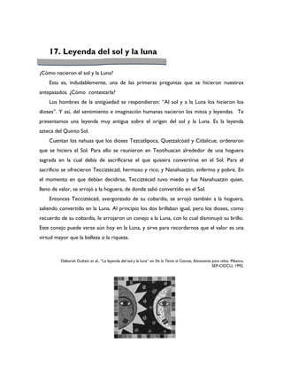 17. Leyenda del sol y la luna

¿Cómo nacieron el sol y la Luna?
    Esta es, indudablemente, una de las primeras preguntas que se hicieron nuestros
antepasados. ¿Cómo contestarla?
    Los hombres de la antigüedad se respondieron: “Al sol y a la Luna los hicieron los
dioses”. Y así, del sentimiento e imaginación humanas nacieron los mitos y leyendas. Te
presentamos una leyenda muy antigua sobre el origen del sol y la Luna. Es la leyenda
azteca del Quinto Sol.
    Cuentan los nahuas que los dioses Tezcatlipoca, Quetzalcóatl y Citlalicue, ordenaron
que se hiciera el Sol. Para ello se reunieron en Teotihuacan alrededor de una hoguera
sagrada en la cual debía de sacrificarse el que quisiera convertirse en el Sol. Para el
sacrificio se ofrecieron Tecciztécatl, hermoso y rico; y Nanahuatzin, enfermo y pobre. En
el momento en que debían decidirse, Tecciztécatl tuvo miedo y fue Nanahuatzin quien,
lleno de valor, se arrojó a la hoguera, de donde salió convertido en el Sol.
    Entonces Tecciztécatl, avergonzado de su cobardía, se arrojó también a la hoguera,
saliendo convertido en la Luna. Al principio los dos brillaban igual, pero los dioses, como
recuerdo de su cobardía, le arrojaron un conejo a la Luna, con lo cual disminuyó su brillo.
Este conejo puede verse aún hoy en la Luna, y sirve para recordarnos que el valor es una
virtud mayor que la belleza o la riqueza.



         Déborah Dultzin et al., “La leyenda del sol y la luna” en De la Tierra al Cosmos, Astronomía para niños. México,
                                                                                                      SEP-CIDCLI, 1992.
 