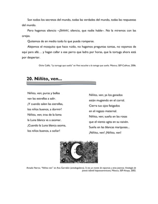 Son todos los secretos del mundo, todas las verdades del mundo, todas las respuestas
del mundo.
    Pero hagamos silencio –¡Shhhh!, silencio, que nadie hable–. No la miremos con las
orejas.
    Quitemos de en medio todo lo que pueda romperse.
    Alejemos el mosquito que hace ruido, no hagamos preguntas tontas, no vayamos de
aquí para allá… y hagan callar a ese perro que ladra por horas, que la tortuga ahora está
por despertar.

               Oche Califa, “La tortuga que sueña” en Para escuchar a la tortuga que sueña. México, SEP-Colihue, 2006.




   20. Niñito, ven...


    Niñito, ven; puras y bellas
                                                                    Niñito, ven; ya los ganados
    van las estrellas a salir.
                                                                    están mugiendo en el corral.
    ¡Y cuando salen las estrellas,
                                                                    Cierra tus ojos fatigados
    los niños buenos, a dormir!
                                                                    en el regazo maternal.
    Niñito, ven; tras de la loma
                                                                    Niñito, ven; sueña en las rosas
    la Luna blanca va a asomar.
                                                                    que el viento agita en su vaivén.
    ¡Cuando la Luna blanca asoma,
                                                                    Sueña en las blancas mariposas...
    los niños buenos, a soñar!
                                                                    ¡Niñito, ven! ¡Niñito, ven!




   Amado Nervo, “Niñito ven” en Ana Garralón (antologadora), Si ves un monte de espumas y otros poemas. Antología de
                                                         poesía infantil hispanoamericana, México, SEP-Anaya, 2002.
 