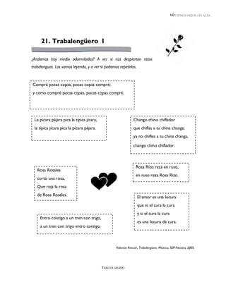 LEEMOS MEJOR DÍA A DÍA




     21. Trabalengüero I

¿Andamos hoy medio adormilados? A ver si nos despiertan estos
trabalenguas. Los vamos leyendo, y a ver si podemos repetirlos.



Compré pocas copas, pocas copas compré;
y como compré pocas copas, pocas copas compré.




 La pícara pájara pica la típica jícara;                      Chango chino chiflador
 la típica jícara pica la pícara pájara.                      que chiflas a tu china changa:
                                                              ya no chifles a tu china changa,

                                                              chango chino chiflador.



                                                                Rosa Rizo reza en ruso,
   Rosa Rosales
                                                                en ruso reza Rosa Rizo.
   cortó una rosa.
   Que roja la rosa
   de Rosa Rosales.                                               El amor es una locura
                                                                  que ni el cura la cura
                                                                  y si el cura la cura
     Entro contigo a un tren con trigo,
                                                                  es una locura de cura.
     a un tren con trigo entro contigo.



                                                  Valentín Rincón, Trabalengüero. México, SEP-Nostra, 2005.




                                           TERCER GRADO
 