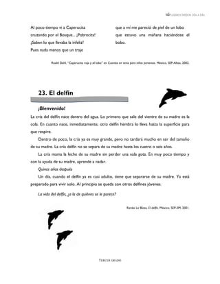 LEEMOS MEJOR DÍA A DÍA



Al poco tiempo vi a Caperucita                               que a mí me pareció de piel de un lobo
cruzando por el Bosque... ¡Pobrecita!                        que estuvo una mañana haciéndose el
¿Saben lo que llevaba la infeliz?                            bobo.
Pues nada menos que un traje

            Roald Dahl, “Caperucita roja y el lobo” en Cuentos en verso para niños perversos. México, SEP-Altea, 2002.




    23. El delfín

    ¡Bienvenido!
La cría del delfín nace dentro del agua. Lo primero que sale del vientre de su madre es la
cola. En cuanto nace, inmediatamente, otro delfín hembra lo lleva hasta la superficie para
que respire.
    Dentro de poco, la cría ya es muy grande, pero no tardará mucho en ser del tamaño
de su madre. La cría delfín no se separa de su madre hasta los cuatro o seis años.
    La cría mama la leche de su madre sin perder una sola gota. En muy poco tiempo y
con la ayuda de su madre, aprende a nadar.
    Quince años después
    Un día, cuando el delfín ya es casi adulto, tiene que separarse de su madre. Ya está
preparado para vivir solo. Al principio se queda con otros delfines jóvenes.

    La vida del delfín, ¿a la de quiénes se le parece?


                                                                     Renée Le Bloas, El delfín. México, SEP-SM, 2001.




                                                TERCER GRADO
 