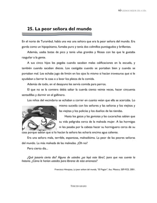 LEEMOS MEJOR DÍA A DÍA




    25. La peor señora del mundo

En el norte de Turambul, había una vez una señora que era la peor señora del mundo. Era
gorda como un hipopótamo, fumaba puro y tenía dos colmillos puntiagudos y brillantes.
    Además, usaba botas de pico y tenía uñas grandes y filosas con las que le gustaba
rasguñar a la gente.
    A sus cinco hijos les pegaba cuando sacaban malas calificaciones en la escuela, y
también cuando sacaban dieces. Los castigaba cuando se portaban bien y cuando se
portaban mal. Les echaba jugo de limón en los ojos lo mismo si hacían travesuras que si le
ayudaban a barrer la casa o a lavar los platos de la comida.
    Además de todo, en el desayuno les servía comida para perros.
    El que no se la comiera debía saltar la cuerda ciento veinte veces, hacer cincuenta
sentadillas y dormir en el gallinero.
    Los niños del vecindario se echaban a correr en cuanto veían que ella se acercaba. Lo
                               mismo sucedía con los señores y las señoras y los viejitos y
                               las viejitas y los policías y los dueños de las tiendas.
                                     Hasta los gatos y las gaviotas y las cucarachas sabían que
                               su vida peligraba cerca de la malvada mujer. A las hormigas
                               ni les pasaba por la cabeza hacer su hormiguero cerca de su
casa porque sabían que si lo hacían la señora les echaría encima agua caliente.
    Era una señora mala, terrible, espantosa, malvadísima. La peor de las peores señoras
del mundo. La más malvada de las malvadas. ¿Oh no?
    Pero cierto día...

     ¿Qué pasaría cierto día? Alguno de ustedes ¿ya leyó este libro?, para que nos cuente la
historia. ¿Cómo le harían ustedes para librarse de esta amenaza?

                           Francisco Hinojosa, La peor señora del mundo, “El Fisgón”, ilus. México, SEP-FCE, 2001.




                                            TERCER GRADO
 