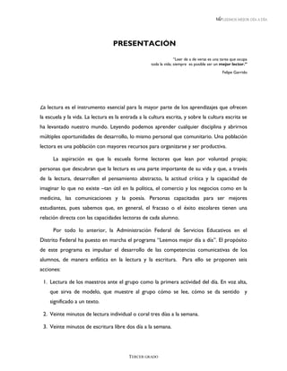 LEEMOS MEJOR DÍA A DÍA




                                  PRESENTACIÓN
                                                                  “Leer de a de veras es una tarea que ocupa
                                                    toda la vida; siempre es posible ser un mejor lector.”
                                                                                             Felipe Garrido




La lectura es el instrumento esencial para la mayor parte de los aprendizajes que ofrecen
la escuela y la vida. La lectura es la entrada a la cultura escrita, y sobre la cultura escrita se
ha levantado nuestro mundo. Leyendo podemos aprender cualquier disciplina y abrirnos
múltiples oportunidades de desarrollo, lo mismo personal que comunitario. Una población
lectora es una población con mayores recursos para organizarse y ser productiva.

      La aspiración es que la escuela forme lectores que lean por voluntad propia;
personas que descubran que la lectura es una parte importante de su vida y que, a través
de la lectura, desarrollen el pensamiento abstracto, la actitud crítica y la capacidad de
imaginar lo que no existe –tan útil en la política, el comercio y los negocios como en la
medicina, las comunicaciones y la poesía. Personas capacitadas para ser mejores
estudiantes, pues sabemos que, en general, el fracaso o el éxito escolares tienen una
relación directa con las capacidades lectoras de cada alumno.

      Por todo lo anterior, la Administración Federal de Servicios Educativos en el
Distrito Federal ha puesto en marcha el programa “Leemos mejor día a día”. El propósito
de este programa es impulsar el desarrollo de las competencias comunicativas de los
alumnos, de manera enfática en la lectura y la escritura. Para ello se proponen seis
acciones:

 1. Lectura de los maestros ante el grupo como la primera actividad del día. En voz alta,
    que sirva de modelo, que muestre al grupo cómo se lee, cómo se da sentido y
    significado a un texto.

 2. Veinte minutos de lectura individual o coral tres días a la semana.

 3. Veinte minutos de escritura libre dos día a la semana.




                                          TERCER GRADO
 