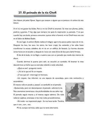 LEEMOS MEJOR DÍA A DÍA




          27. El peinado de la tía Chofi

Una historia ¡de pelos! Fíjense. Seguro que conocen a alguien que se parezca a la señora de esta
lectura.


A mí no me gustan las bodas. Pero a mi tía Chofi le encantan. Se viste con plumas, pieles,
piedras y guantes. Y hay algo que siempre me quita la respiración: su peinado. Y es que
cuando hay una boda, primera comunión, quince años o funeral, mi tía Chofi hace una cita
en el Salón de Belleza Elodia.
    En ese lugar, la señora Elodia realiza el milagro: agarra los pocos pelos rojos de mi tía.
Después los lava, los seca, los estira, les hace crepé, los extiende y los soba hasta
transformar la escasa cabellera de mi tía en un edificio de fantasía. Lo hornea durante
varias horas en el secador y después lo rocía con siete litros de laca para darle firmeza.
    El día de la boda, mi tía llegó a nuestra casa con un peinado que medía dos metros de
altura.
    Cuando abrimos la puerta para salir, se escuchó un zumbido. Al levantar la vista
descubrimos un bicho que se acercaba volando a toda velocidad.
    –¿Qué es eso? –preguntó mamá.
    – ¡Yo sé lo que es! Es un mayate.
    –¿Y eso qué es? –interrogó mi hermana.
    –Un mayate –les informé– es una especie de escarabajo, pero más rechoncho y
escandaloso.
El insecto voló en picada y ¡zaaaas!, se zambulló en el peinado.
–Quítenmelo, pero sin descomponer el peinado –advirtió la tía.
Nos asomamos temerosos a las profundidades de esa selva roja.
El peinado seguía intacto y el insecto seguía adentro. De nada
valieron súplicas, amenazas ni los más rudos procedimientos.
    –Ni modo –se impacientó papá–. Se nos hace tarde. Tendrás
que ir con... con... eso.
    Mi tía, aunque nerviosa, sabía que no tenía alternativa.


                                         TERCER GRADO
 