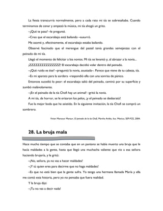 La fiesta transcurría normalmente, pero a cada rato mi tía se sobresaltaba. Cuando
terminamos de cenar y empezó la música, mi tía ahogó un grito.
    –¿Qué te pasa? –le pregunté.
    –Creo que el escarabajo está bailando –susurró.
    Me asomé y, efectivamente, el escarabajo estaba bailando.
    Observé fascinado que el merengue del pastel tenía grandes semejanzas con el
peinado de mi tía.
    Llegó el momento de felicitar a los novios. Mi tía se levantó y, al abrazar a la novia...
    ¡ZZZZZZZZZZZZZZZ! El escarabajo decidió volar dentro del peinado.
    –¿Qué ruido es ése? –preguntó la novia, asustada–. Parece que viene de tu cabeza, tía.
    –Es mi aparato para la sordera –respondió ella con una sonrisa de pánico.
    Entonces sucedió lo peor: el escarabajo salió del peinado, caminó por su superficie y
zumbó malévolamente.
    –¡En el peinado de la tía Chofi hay un animal! –gritó la novia.
    A mi tía, de horror, se le erizaron los pelos, ¡y el peinado se desbarató!
    Fue la mejor boda que he asistido. En la siguiente invitación, la tía Chofi se compró un
sombrero.

                       Vivian Mansour Manzur, El peinado de la tía Chofi, Martha Avilés, ilus. México, SEP-FCE, 2004.




    28. La bruja mala

Hace mucho tiempo que se contaba que en un pantano se había muerto una bruja que le
hacía maldades a la gente, hasta que llegó una muchacha valiente que vio a esa señora
haciendo brujería, y le gritó:
    –¡No, señora, ya no vas a hacer maldades!
    –¡Y tú quien eres para decirme que no haga maldades!
    –Es que no está bien que la gente sufra. Yo tengo una hermana llamada María y ella
me contó esta historia, pero yo no pensaba que fuera realidad.
    Y la bruja dijo:
    –¡Tu no vas a decir nada!
 