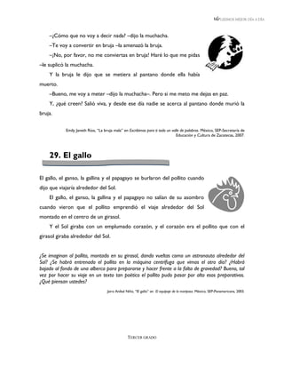 LEEMOS MEJOR DÍA A DÍA



    –¿Cómo que no voy a decir nada? –dijo la muchacha.
    –Te voy a convertir en bruja –la amenazó la bruja.
    –¡No, por favor, no me conviertas en bruja! Haré lo que me pidas
–le suplicó la muchacha.
    Y la bruja le dijo que se metiera al pantano donde ella había
muerto.
    –Bueno, me voy a meter –dijo la muchacha–. Pero si me meto me dejas en paz.
    Y, ¿qué creen? Salió viva, y desde ese día nadie se acerca al pantano donde murió la
bruja.

            Emily Janeth Ríos, “La bruja mala” en Escribimos para ti todo un valle de palabras. México, SEP-Secretaría de
                                                                                Educación y Cultura de Zacatecas, 2007.




    29. El gallo

El gallo, el ganso, la gallina y el papagayo se burlaron del pollito cuando
dijo que viajaría alrededor del Sol.
    El gallo, el ganso, la gallina y el papagayo no salían de su asombro
cuando vieron que el pollito emprendió el viaje alrededor del Sol
montado en el centro de un girasol.
    Y el Sol giraba con un emplumado corazón, y el corazón era el pollito que con el
girasol giraba alrededor del Sol.


¿Se imaginan al pollito, montado en su girasol, dando vueltas como un astronauta alrededor del
Sol? ¿Se habrá entrenado el pollito en la máquina centrífuga que vimos el otro día? ¿Habrá
bajado al fondo de una alberca para prepararse y hacer frente a la falta de gravedad? Bueno, tal
vez por hacer su viaje en un texto tan poético el pollito pudo pasar por alto esos preparativos.
¿Qué piensan ustedes?
                                     Jairo Aníbal Niño, “El gallo” en El equipaje de la mariposa. México, SEP-Panamericana, 2003.




                                                  TERCER GRADO
 
