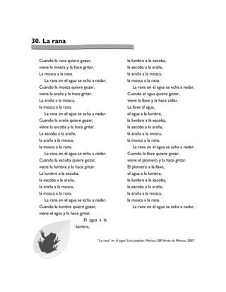 30. La rana

  Cuando la rana quiere gozar,                             la lumbre a la escoba,
  viene la mosca y la hace gritar.                         la escoba a la araña,
  La mosca a la rana.                                      la araña a la mosca,
     La rana en el agua se echa a nadar.                   la mosca a la rana.
  Cuando la mosca quiere gozar,                               La rana en el agua se echa a nadar.
  viene la araña y la hace gritar.                         Cuando el agua quiere gozar,
  La araña a la mosca,                                     viene la llave y la hace callar.
  la mosca a la rana.                                      La llave al agua,
     La rana en el agua se echa a nadar.                   el agua a la lumbre,
  Cuando la araña quiere gozar,                            la lumbre a la escoba,
  viene la escoba y la hace gritar.                        la escoba a la araña,
  La escoba a la araña,                                    la araña a la mosca,
  la araña a la mosca,                                     la mosca a la rana.
  la mosca a la rana.                                          La rana en el agua se echa a nadar.
      La rana en el agua se echa a nadar.                  Cuando la llave quiere gozar,
  Cuando la escoba quiere gozar,                           viene el plomero y la hace gritar.
  viene la lumbre y la hace gritar.                        El plomero a la llave,
  La lumbre a la escoba,                                   el agua a la lumbre,
  la escoba a la araña,                                    la lumbre a la escoba,
  la araña a la mosca,                                     la escoba a la araña,
  la mosca a la rana.                                      la araña a la mosca,
     La rana en el agua se echa a nadar.                   la mosca a la rana.
  Cuando la lumbre quiere gozar,                              La rana en el agua se echa a nadar.
  viene el agua y la hace gritar.
                            El agua a la
                        lumbre,


                                     “La rana” en ¡A jugar! Lírica popular. México, SEP-Artes de México, 2007.
 