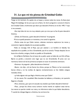 LEEMOS MEJOR DÍA A DÍA




    31. Lo que mi tío piensa de Cristóbal Colón

Tengo un tío marinero. Es capitán de un buque y conoce todos los mares. Se llama José
Miguel Arrizabalaga. Se los juro que así se llama. Un día le pregunté si conocía la historia
de Cristóbal Colón, el almirante que dicen que descubrió América en el año 1492. Y vaya
si me contestó...
    –Ese viejo lobo de mar era muy cabezón, pero yo creo que no fue él quien descubrió
América.
    –¡Órale, tío! Entonces, ¿quién descubrió América? –le pregunté.
    Mi tío se quedó pensativo un momento y me contó lo siguiente:
    –Mucho antes de que Colón naciera, valientes marineros exploraron los mares y
conocieron regiones alejadas de sus propios pueblos.
    Hubo un noruego, Erik el Rojo, que por asesinar a un hombre en Islandia, fue
expulsado de su pueblo y se fue a Groenlandia, que él no conocía. Tiempo después, fue en
busca de su familia y amigos y fundó un pueblo en Groenlandia.
    Un tal Bjarne Herfulson, fue en busca de su padre, quien se había ido con Erik el Rojo.
Bjarne se perdió y encontró otro lugar que no era Groenlandia. Él junto con sus
marineros, fueron tal vez los primeros europeos en tocar el continente americano.
    –Entonces –le pregunté– ¿ellos descubrieron América?
    –Bueno –me dijo–, tal vez fueron los chinos, porque en México se han encontrado
barcos chinos y en las tumbas de algunos norteamericanos se han hallado antiguas
monedas chinas.
    –¿y hubo alguien más que llegó a América antes que Colón?
    –Sí, los vascos. Por casualidad. Ellos buscaban las ballenas y el bacalao y sin quererlo
llegaron a Canadá.
    –Pero, entonces, ¿por qué en la escuela nos enseñan que Colón descubrió América?
    –Pues... porque los chinos nunca tuvieron mucho interés en explorar estas tierras.
Los vascos no querían revelar sus rutas y no informaron sobre lo que habían descubierto.
Y cuando los vikingos llegaron a América, los corrieron los

                                       TERCER GRADO
 
