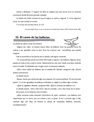 nativos a flechazos. Y ninguno de ellos se imaginó que esas tierras eran un inmenso
continente donde florecían grandes ciudades.
    La hazaña de Colón consiste en que él seguía un sueño y regresó. Y a él lo siguieron
otros. Su viaje cambió el mundo.
    Y a mí eso me cae bien de él. ¿Y a ti?

                 Annuska Angulo Rivero, Lo que mi tío piensa de Cristóbal Colón. México, SEP-R. Mireles Gavito, 2006.




   32. El canto de las ballenas

La abuela de Lilly le contó una historia.
    –Alguna vez –dijo–, el océano estuvo lleno de ballenas. Eran tan grandes como las
colinas y tan apacibles como la luna. Eran las criaturas más maravillosas que puedes
imaginar.
    Lilly se acomodó en las piernas de su abuela y ella siguió contando:
    –Yo acostumbraba sentarme al final del muelle a esperar a las ballenas. Algunas veces,
pasaba ahí todo el día y toda la noche. Súbitamente las veía venir desde muy lejos nadando
hacia el muelle. Se deslizaban por el agua como si estuvieran bailando.
    –¿Pero cómo sabían las ballenas que tú estabas allí, Abuela? –preguntó Lilly–.¿Cómo
podían encontrarte?
    La abuela sonrió.
    –Bueno, tenías que ofrecerles algo muy especial. Un caracol perfecto. O una hermosa
piedra. Y si tú les agradabas, las ballenas se llevaban tu regalo y te daban algo a cambio.
    –¿Qué te regalaban, Abuela? –preguntó Lilly– ¿Qué te ofrecían las ballenas a ti?
    La abuela suspiró. –Una o dos veces –dijo en voz baja–, una o dos veces, las oí cantar.
    De pronto, el tío Federico entró al salón.
    –¿Qué tonterías andas diciendo? ¡Chocheras de vieja! –exclamó–. Las ballenas eran
importantes por su carne, por sus huesos y por su grasa. Si vas a contarle algo a Lilly,
cuéntale algo útil. Deja de llenarle la cabeza de necedades. Ballenas cantando,
¡verdaderamente!
 