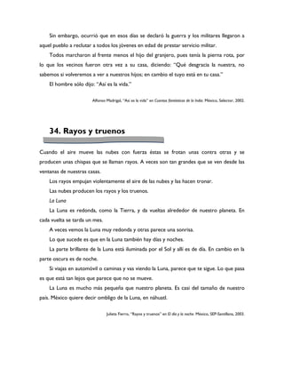 Sin embargo, ocurrió que en esos días se declaró la guerra y los militares llegaron a
aquel pueblo a reclutar a todos los jóvenes en edad de prestar servicio militar.
    Todos marcharon al frente menos el hijo del granjero, pues tenía la pierna rota, por
lo que los vecinos fueron otra vez a su casa, diciendo: “Qué desgracia la nuestra, no
sabemos si volveremos a ver a nuestros hijos; en cambio el tuyo está en tu casa.”
    El hombre sólo dijo: “Así es la vida.”

                       Alfonso Madrigal, “Así es la vida” en Cuentos fantásticos de la India. México, Selector, 2002.




    34. Rayos y truenos

Cuando el aire mueve las nubes con fuerza éstas se frotan unas contra otras y se
producen unas chispas que se llaman rayos. A veces son tan grandes que se ven desde las
ventanas de nuestras casas.
    Los rayos empujan violentamente el aire de las nubes y las hacen tronar.
    Las nubes producen los rayos y los truenos.
    La Luna
    La Luna es redonda, como la Tierra, y da vueltas alrededor de nuestro planeta. En
cada vuelta se tarda un mes.
    A veces vemos la Luna muy redonda y otras parece una sonrisa.
    Lo que sucede es que en la Luna también hay días y noches.
    La parte brillante de la Luna está iluminada por el Sol y allí es de día. En cambio en la
parte oscura es de noche.
    Si viajas en automóvil o caminas y vas viendo la Luna, parece que te sigue. Lo que pasa
es que está tan lejos que parece que no se mueve.
    La Luna es mucho más pequeña que nuestro planeta. Es casi del tamaño de nuestro
país. México quiere decir ombligo de la Luna, en náhuatl.

                               Julieta Fierro, “Rayos y truenos” en El día y la noche. México, SEP-Santillana, 2003.
 