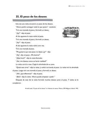 LEEMOS MEJOR DÍA A DÍA




    35. El pozo de los deseos

   Una vez una ratita encontró un pozo de los deseos.
    “Ahora podré conseguir todo lo que quiera” –exclamó.
    Tiró una moneda al pozo y formuló un deseo.
    “¡Ay!” –dijo el pozo.
    Al día siguiente la ratita volvió al pozo.
    Tiró una moneda al pozo y formuló un deseo.
    “¡Ay!” –dijo el pozo.
    Al día siguiente la ratita volvió otra vez.
    Tiró una moneda al pozo.
    “Me gustaría que este pozo no dijese ¡ay!” –dijo.
    “¡Ay! –dijo el pozo– ¡Me lastima!”
    “¿Qué haré?” –dijo la ratita llorando.
    “¡Así, mis deseos nunca se harán realidad!”
    La ratita corrió a casa. Cogió la almohada de su cama.
    “Quizá esto sirva” –dijo la ratita, y volvió corriendo al pozo. La ratita tiró la almohada
al pozo. Luego tiró una moneda al pozo y formuló un deseo.
    “¡Ah!, ¡qué diferencia!” –dijo al pozo.
    “¡Bien! –dijo la ratita– Ahora puedo empezar a pedir.”
    Después de este día la ratita formuló muchos deseos junto al pozo. Y todos se le
cumplieron.

                  Arnold Lobel, “El pozo de los deseos” en Historias de ratones. México, SEP-Alfaguara Infantil, 1992.




                                               TERCER GRADO
 