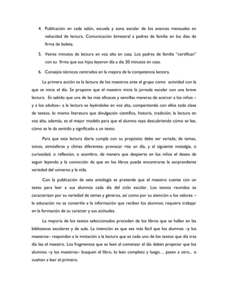 4. Publicación en cada salón, escuela y zona escolar de los avances mensuales en
       velocidad de lectura. Comunicación bimestral a padres de familia en los días de
       firma de boleta.

   5. Veinte minutos de lectura en voz alta en casa. Los padres de familia “certifican”
       con su firma que sus hijos leyeron día a día 20 minutos en casa.

   6. Consejos técnicos centrados en la mejora de la competencia lectora.

      La primera acción es la lectura de los maestros ante el grupo como actividad con la
que se inicia el día. Se propone que el maestro inicie la jornada escolar con una breve
lectura. Es sabido que una de las más eficaces y sencillas maneras de acercar a los niños –
y a los adultos– a la lectura es leyéndoles en voz alta, compartiendo con ellos toda clase
de textos, lo mismo literatura que divulgación científica, historia, tradición; la lectura en
voz alta, además, es el mejor modelo para que el alumno vaya descubriendo cómo se lee,
cómo se le da sentido y significado a un texto.

      Para que esta lectura diaria cumpla con su propósito debe ser variada; de temas,
tonos, atmósferas y climas diferentes; provocar risa un día, y al siguiente nostalgia, o
curiosidad, o reflexión, o asombro, de manera que despierte en los niños el deseo de
seguir leyendo y la convicción de que en los libros puede encontrarse la sorprendente
variedad del universo y la vida.

      Con la publicación de esta antología se pretende que el maestro cuente con un
texto para leer a sus alumnos cada día del ciclo escolar. Los textos reunidos se
caracterizan por su variedad de temas y géneros, así como por su atención a los valores –
la educación no se constriñe a la información que reciban los alumnos; requiere trabajar
en la formación de su carácter y sus actitudes.

      La mayoría de los textos seleccionados proceden de los libros que se hallan en las
bibliotecas escolares y de aula. La intención es que sea más fácil que los alumnos –y los
maestros– respondan a la invitación a la lectura que es cada uno de los textos que día tras
día lea el maestro. Los fragmentos que se leen al comenzar el día deben propiciar que los
alumnos –y los maestros– busquen el libro, lo lean completo y luego… pasen a otro... o
vuelvan a leer el primero.
 
