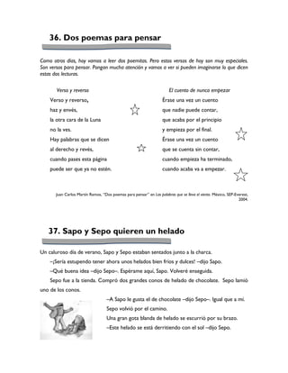 36. Dos poemas para pensar

Como otros días, hoy vamos a leer dos poemitas. Pero estos versos de hoy son muy especiales.
Son versos para pensar. Pongan mucha atención y vamos a ver si pueden imaginarse lo que dicen
estas dos lecturas.

       Verso y reverso                                                  El cuento de nunca empezar
    Verso y reverso,                                                Érase una vez un cuento
    haz y envés,                                                    que nadie puede contar,
    la otra cara de la Luna                                         que acaba por el principio
    no la ves.                                                      y empieza por el final.
    Hay palabras que se dicen                                       Érase una vez un cuento
    al derecho y revés,                                             que se cuenta sin contar,
    cuando pases esta página                                        cuando empieza ha terminado,
    puede ser que ya no estén.                                      cuando acaba va a empezar.



       Juan Carlos Martín Ramos, “Dos poemas para pensar” en Las palabras que se lleva el viento. México, SEP-Everest,
                                                                                                                2004.




   37. Sapo y Sepo quieren un helado

Un caluroso día de verano, Sapo y Sepo estaban sentados junto a la charca.
    –¡Sería estupendo tener ahora unos helados bien fríos y dulces! –dijo Sapo.
    –Qué buena idea –dijo Sepo–. Espérame aquí, Sapo. Volveré enseguida.
    Sepo fue a la tienda. Compró dos grandes conos de helado de chocolate. Sepo lamió
uno de los conos.
                                    –A Sapo le gusta el de chocolate –dijo Sepo–. Igual que a mí.
                                    Sepo volvió por el camino.
                                    Una gran gota blanda de helado se escurrió por su brazo.
                                    –Este helado se está derritiendo con el sol –dijo Sepo.
 