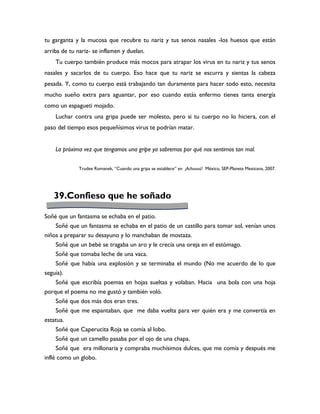 tu garganta y la mucosa que recubre tu nariz y tus senos nasales -los huesos que están
arriba de tu nariz- se inflamen y duelan.
    Tu cuerpo también produce más mocos para atrapar los virus en tu nariz y tus senos
nasales y sacarlos de tu cuerpo. Eso hace que tu nariz se escurra y sientas la cabeza
pesada. Y, como tu cuerpo está trabajando tan duramente para hacer todo esto, necesita
mucho sueño extra para aguantar, por eso cuando estás enfermo tienes tanta energía
como un espagueti mojado.
    Luchar contra una gripa puede ser molesto, pero si tu cuerpo no lo hiciera, con el
paso del tiempo esos pequeñísimos virus te podrían matar.


    La próxima vez que tengamos una gripe ya sabremos por qué nos sentimos tan mal.


              Trudee Romanek, “Cuando una gripa se establece” en ¡Achuuuú! México, SEP-Planeta Mexicana, 2007.




    39.Confieso que he soñado

Soñé que un fantasma se echaba en el patio.
    Soñé que un fantasma se echaba en el patio de un castillo para tomar sol, venían unos
niños a preparar su desayuno y lo manchaban de mostaza.
    Soñé que un bebé se tragaba un aro y le crecía una oreja en el estómago.
    Soñé que tomaba leche de una vaca.
    Soñé que había una explosión y se terminaba el mundo (No me acuerdo de lo que
seguía).
    Soñé que escribía poemas en hojas sueltas y volaban. Hacia una bola con una hoja
porque el poema no me gustó y también voló.
    Soñé que dos más dos eran tres.
    Soñé que me espantaban, que me daba vuelta para ver quién era y me convertía en
estatua.
    Soñé que Caperucita Roja se comía al lobo.
    Soñé que un camello pasaba por el ojo de una chapa.
    Soñé que era millonaria y compraba muchísimos dulces, que me comía y después me
inflé como un globo.
 