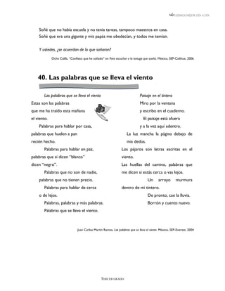 LEEMOS MEJOR DÍA A DÍA




    Soñé que no había escuela y no tenia tareas, tampoco maestros en casa.
    Soñé que era una gigante y mis papás me obedecían, y todos me temían.


    Y ustedes, ¿se acuerdan de lo que soñaron?
             Oche Califa, “Confieso que he soñado” en Para escuchar a la tortuga que sueña. México, SEP-Colihue, 2006




    40. Las palabras que se lleva el viento

       Las palabras que se lleva el viento                                     Paisaje en el tintero
Estas son las palabras                                                         Miro por la ventana
que me ha traído esta mañana                                                   y escribo en el cuaderno.
el viento.                                                                       El paisaje está afuera
    Palabras para hablar por casa,                                             y a la vez aquí adentro.
palabras que huelen a pan                                            La luz mancha la página debajo de
recién hecho.                                                        mis dedos.
       Palabras para hablar en paz,                              Los pájaros son letras escritas en el
palabras que si dicen “blanco”                                   viento.
dicen “negro”.                                                   Las huellas del camino, palabras que
       Palabras que no son de nadie,                             me dicen si estás cerca o vas lejos.
    palabras que no tienen precio.                                                   Un      arroyo       murmura
       Palabras para hablar de cerca                             dentro de mi tintero.
    o de lejos.                                                                      De pronto, cae la lluvia.
       Palabras, palabras y más palabras.                                            Borrón y cuento nuevo.
       Palabras que se lleva el viento.



                                Juan Carlos Martín Ramos, Las palabras que se lleva el viento. México, SEP-Everest, 2004




                                                 TERCER GRADO
 