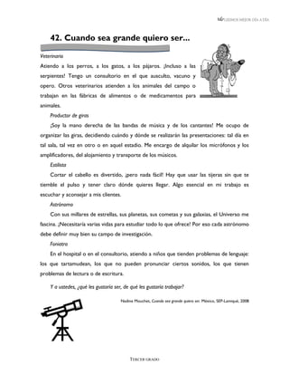 LEEMOS MEJOR DÍA A DÍA




    42. Cuando sea grande quiero ser...

Veterinario
Atiendo a los perros, a los gatos, a los pájaros. ¡Incluso a las
serpientes! Tengo un consultorio en el que ausculto, vacuno y
opero. Otros veterinarios atienden a los animales del campo o
trabajan en las fábricas de alimentos o de medicamentos para
animales.
    Productor de giras
    ¡Soy la mano derecha de las bandas de música y de los cantantes! Me ocupo de
organizar las giras, decidiendo cuándo y dónde se realizarán las presentaciones: tal día en
tal sala, tal vez en otro o en aquel estadio. Me encargo de alquilar los micrófonos y los
amplificadores, del alojamiento y transporte de los músicos.
    Estilista
    Cortar el cabello es divertido, ¡pero nada fácil! Hay que usar las tijeras sin que te
tiemble el pulso y tener claro dónde quieres llegar. Algo esencial en mi trabajo es
escuchar y aconsejar a mis clientes.
    Astrónomo
    Con sus millares de estrellas, sus planetas, sus cometas y sus galaxias, el Universo me
fascina. ¡Necesitaría varias vidas para estudiar todo lo que ofrece! Por eso cada astrónomo
debe definir muy bien su campo de investigación.
    Foniatra
    En el hospital o en el consultorio, atiendo a niños que tienden problemas de lenguaje:
los que tartamudean, los que no pueden pronunciar ciertos sonidos, los que tienen
problemas de lectura o de escritura.

    Y a ustedes, ¿qué les gustaría ser, de qué les gustaría trabajar?

                                      Nadine Mouchet, Cuando sea grande quiero ser. México, SEP-Lamiqué, 2008




                                           TERCER GRADO
 