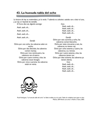 43. La huesuda tabla del ocho

La lectura de hoy es matemática, ya lo verán. Y además es colectiva: ustedes van a decir el coro,
y yo voy a ir leyendo las estrofas.
     El Coro dice así, díganlo conmigo:                        Coro
                                                                  Aaah, aaah, ah...
     Aaah, aaah, ah...
                                                                  Aaah, aaah, ah...
     Aaah, aaah, ah...                                            Aaah, aaah, ah...
                                                                  Aaah, aaah, ah...
     Aaah, aaah, ah...
    Aaah, aaah, ah...                                                               Estrofa
                                                                     Ocho por seis cuarenta y ocho, las
                           Estrofa
                                                                        calaveras comen bizcocho.
Ocho por uno ocho, las calaveras salen en                             Ocho por siete cincuenta y seis, las
                vocho.                                                   calaveras no tienen rey.
    Ocho por dos dieciséis, las calaveras                             Ocho por ocho sesenta y cuatro, las
            comen mamey.                                                  calaveras y su retrato.
      Ocho por tres veinticuatro, las                                  Ocho por nueve setenta y dos, las
        calaveras van al teatro.                                           calaveras tienen tos.
     Ocho por cuatro treinta y dos, las                              Ocho por diez ochenta, las calaveras ya
       calaveras tocan bongós.                                                tienen clienta.
   Ocho por cinco cuarenta, las calaveras                                             Coro
            están en venta.                                                     Aaah, aaah, ah...
                                                                                Aaah, aaah, ah...
                                                                                Aaah, aaah, ah...
                                                                                Aaah, aaah, ah...




    Paula Rodríguez, “La huesuda tabla del ocho” en Baila la tablita yo ya la canté, Tablas de multiplicar para jugar en clase.
                                                                   México, SEP-Hecho con amor x Hecho a mano, 2003.
 