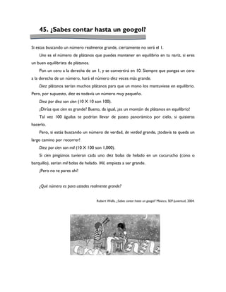45. ¿Sabes contar hasta un googol?

Si estas buscando un número realmente grande, ciertamente no será el 1.
    Uno es el número de plátanos que puedes mantener en equilibrio en tu nariz, si eres
un buen equilibrista de plátanos.
    Pon un cero a la derecha de un 1, y se convertirá en 10. Siempre que pongas un cero
a la derecha de un número, hará el número diez veces más grande.
    Diez plátanos serían muchos plátanos para que un mono los mantuviese en equilibrio.
Pero, por supuesto, diez es todavía un número muy pequeño.
    Diez por diez son cien (10 X 10 son 100).
    ¿Dirías que cien es grande? Bueno, da igual, ¡es un montón de plátanos en equilibrio!
    Tal vez 100 águilas te podrían llevar de paseo panorámico por cielo, si quisieras
hacerlo.
    Pero, si estás buscando un número de verdad, de verdad grande, ¡todavía te queda un
largo camino por recorrer!
    Diez por cien son mil (10 X 100 son 1,000).
    Si cien pingüinos tuvieran cada uno diez bolas de helado en un cucurucho (cono o
barquillo), serían mil bolas de helado. Mil, empieza a ser grande.
    ¡Pero no te pares ahí!


    ¿Qué número es para ustedes realmente grande?


                                     Robert Wells, ¿Sabes contar hasta un googol? México, SEP-Juventud, 2004.
 