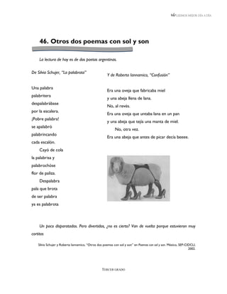 LEEMOS MEJOR DÍA A DÍA




     46. Otros dos poemas con sol y son

     La lectura de hoy es de dos poetas argentinas.

De Silvia Schujer, “La palabrota”
                                                     Y de Roberta Iannamico, “Confusión”

Una palabra
                                                     Era una oveja que fabricaba miel
palabritera
                                                     y una abeja llena de lana.
despalabrábase
                                                     No, al revés.
por la escalera.
                                                     Era una oveja que untaba lana en un pan
¡Pobre palabra!
                                                     y una abeja que tejía una manta de miel.
se apalabró
                                                           No, otra vez.
palabrincando
                                                     Era una abeja que antes de picar decía beeee.
cada escalón.
     Cayó de cola
la palabrisa y
palabrochóse
flor de paliza.
     Despalabra
pala que brota
de ser palabra
ya es palabrota



     Un poco disparatados. Pero divertidos, ¿no es cierto? Van de vuelta porque estuvieron muy
cortitos

    Silvia Schujer y Roberta Iannamico, “Otros dos poemas con sol y son” en Poemas con sol y son. México, SEP-CIDCLI,
                                                                                                                2002.




                                                 TERCER GRADO
 
