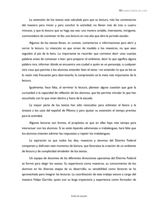 LEEMOS MEJOR DÍA A DÍA



      La extensión de los textos está calculada para que su lectura, más los comentarios
del maestro para iniciar y para concluir la actividad, no lleven más de tres o cuatro
minutos, y que la lectura que se haga sea eso: una manera amable, interesante, intrigante,
conmovedora de comenzar el día; una lectura en voz alta que abra la jornada escolar.

      Algunos de los textos llevan, en cursivas, comentarios o informaciones para abrir y
cerrar la lectura. La intención es que sirvan de modelo a los maestros, no que sean
seguidos al pie de la letra. Lo importante es recordar que conviene decir unas cuantas
palabras antes de comenzar a leer: para preparar el ambiente, decir lo que significa alguna
palabra rara, informar dónde se encuentra una ciudad o quién es un personaje, o cualquier
otra cosa que permita a los alumnos entender bien el texto –no entender lo que se lee es
la razón más frecuente para aborrecerlo; la comprensión es la meta más importante de la
lectura.

      Igualmente, hace falta, al terminar la lectura, plantear alguna cuestión que guíe la
curiosidad o la capacidad de reflexión de los alumnos, que les permita vincular lo que han
escuchado con lo que viven dentro y fuera de la escuela.

      La mayor parte de los textos han sido retocados: para aclimatar el léxico y la
sintaxis a los usos del español de México y para ajustar su extensión al tiempo previsto
para la actividad.

      Algunas lecturas son breves, el propósito es que en ellas haya más tiempo para
interactuar con los alumnos. Si se están leyendo adivinanzas o trabalenguas, hará falta que
los alumnos intenten adivinar las respuestas o repetir los trabalenguas.

      La aspiración es que todos los días, maestros y alumnos del Distrito Federal
compartan y disfruten este momento de lectura, que favorezca la creación de un ambiente
de lectura y de complicidad alrededor de los textos.

      Un equipo de docentes de las diferentes direcciones operativas del Distrito Federal
se formó para elegir los textos. Su experiencia como maestros, su conocimiento de los
alumnos en las diversas etapas de su desarrollo, su sensibilidad como lectores se ha
aprovechado para integrar las lecturas. La coordinación de este trabajo estuvo a cargo del
maestro Felipe Garrido, quien con su larga trayectoria y experiencia como formador de




                                       TERCER GRADO
 
