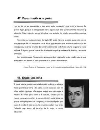 47. Para masticar a gusto

Hoy en día no es aconsejable ni bien visto andar mascando chicle todo el tiempo. En
primer lugar, porque es desagradable ver a alguien que está continuamente mascando y
salivando. Pero, además, porque el azúcar que endulza los chicles comerciales produce
caries.
    Sin embargo, hasta principios del siglo XX podía hacerse a gusto, pues esto no era
una preocupación. El verdadero chicle es un jugo lechoso que se extrae del tronco del
chicozapote, un árbol oriundo de nuestro continente, y el chicle natural en general no se
endulza. El líquido que se saca de los árboles se coagula y endurece fácilmente, y se vende
en trozos.
    Los pobladores de Mesoamérica acostumbraban masticarlo en su estado natural para
blanquearse los dientes. Chicle proviene de la palabra náhuatl tzictli.


             Cristina Carbo et al., “Para masticar a gusto” en 501 maravillas del viejo Nuevo Mundo. México, SEP, 1994.




    48. Érase una niña

A Juana Inés le gustaba mucho el estudio. A los tres años ya
había aprendido a leer y a los siete, cuando supo que sólo los
niños podían continuar educándose suplicó a su madre que la
vistiera de varón para asistir a la escuela. Estudió por su
cuenta con gran empeño y si no cumplía con todas las tareas
que se había propuesto, se castigaba ¡cortándose el pelo! que,
según la moda de esa época, las mujeres usaban muy largo.
Defendió con ahínco el derecho de la mujer a recibir
educación.
 