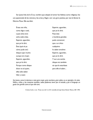LEEMOS MEJOR DÍA A DÍA




    Sor Juana Inés de la Cruz, nombre que adoptó al tomar los hábitos como religiosa, fue
una apasionada de las ciencias y las artes y llegó a ser una gran poetisa; por eso la llaman la
Décima Musa. Ella escribió:


    Érase una niña,                                               Esperen, aguarden,
    como digo a usté,                                             que yo lo diré.
    cuyos años eran                                               Pues ésta
    ocho sobre diez.                                              a hombres grandes
    Esperen, aguarden,                                            pudo convencer;
    que yo lo diré.                                               que a un chico
    Ésta (qué sé yo                                               cualquiera
    cómo pudo ser)                                                lo saben envolver.
    dizque supo mucho                                             Esperen, aguarden,
    aunque era mujer.                                             que yo lo diré.
    Esperen, aguarden,                                            Y aun una santita
    que yo lo diré.                                               dizque era también
    Porque como dizque                                            sin que le estorbase
    dicen no sé quien,                                            para ello el saber...
    ellas sólo saben
    hilar y coser.

Sor Juana, como le decimos a esta gran mujer, gran escritora, gran sabia, es un ejemplo a la vista.
Niñas y niños, y los maestros también, todos podemos tener por el estudio y por el lenguaje un
gusto tan grande como el que ella tuvo.

                  Cristina Carbo et al., “Érase una niña” en 501 maravillas del viejo Nuevo Mundo. México, SEP, 1994.




                                               TERCER GRADO
 
