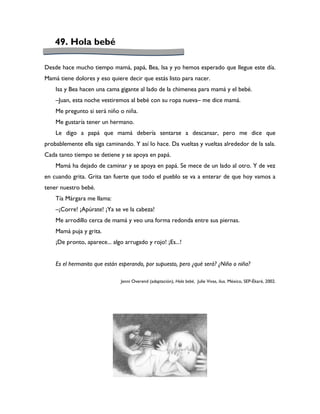 49. Hola bebé

Desde hace mucho tiempo mamá, papá, Bea, Isa y yo hemos esperado que llegue este día.
Mamá tiene dolores y eso quiere decir que estás listo para nacer.
    Isa y Bea hacen una cama gigante al lado de la chimenea para mamá y el bebé.
    –Juan, esta noche vestiremos al bebé con su ropa nueva– me dice mamá.
    Me pregunto si será niño o niña.
    Me gustaría tener un hermano.
    Le digo a papá que mamá debería sentarse a descansar, pero me dice que
probablemente ella siga caminando. Y así lo hace. Da vueltas y vueltas alrededor de la sala.
Cada tanto tiempo se detiene y se apoya en papá.
    Mamá ha dejado de caminar y se apoya en papá. Se mece de un lado al otro. Y de vez
en cuando grita. Grita tan fuerte que todo el pueblo se va a enterar de que hoy vamos a
tener nuestro bebé.
    Tía Márgara me llama:
    –¡Corre! ¡Apúrate! ¡Ya se ve la cabeza!
    Me arrodillo cerca de mamá y veo una forma redonda entre sus piernas.
    Mamá puja y grita.
    ¡De pronto, aparece... algo arrugado y rojo! ¡Es...!


    Es el hermanito que están esperando, por supuesto, pero ¿qué será? ¿Niño o niña?

                              Jenni Overend (adaptación), Hola bebé, Julie Vivas, ilus. México, SEP-Ékaré, 2002.
 