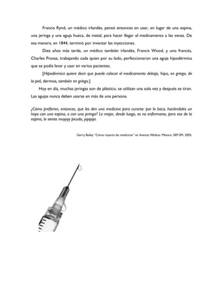 Francis Rynd, un médico irlandés, pensó entonces en usar, en lugar de una espina,
una jeringa y una aguja hueca, de metal, para hacer llegar el medicamento a las venas. De
esa manera, en 1844, terminó por inventar las inyecciones.
      Diez años más tarde, un médico también irlandés, Francis Wood, y uno francés,
Charles Pravaz, trabajando cada quien por su lado, perfeccionaron una aguja hipodérmica
que se podía lavar y usar en varios pacientes.
      [Hipodérmica quiere decir que puede colocar el medicamento debajo, hipo, en griego, de
la piel, dermos, también en griego.]
    Hoy en día, muchas jeringas son de plástico, se utilizan una sola vez y después se tiran.
Las agujas nunca deben usarse en más de una persona.

¿Cómo prefieren, entonces, que les den una medicina para curarse: por la boca, haciéndoles un
hoyo con una espina, o con una jeringa? Lo mejor, desde luego, es no enfermarse, pero eso de la
espina, lo siento muyyyy picudo, jajajaja.


                           Gerry Bailey “Cómo inyecto las medicinas” en Avances Médicos. México, SEP-SM, 2005.
 