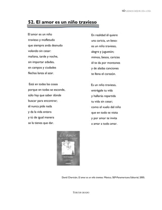 LEEMOS MEJOR DÍA A DÍA




52. El amor es un niño travieso

El amor es un niño                                       En realidad él quiere
travieso y mofletudo                                     una caricia, un beso:
que siempre anda desnudo                                 es un niño travieso,
volando sin cesar:                                       alegre y juguetón;
mañana, tarde y noche,                                   mimos, besos, caricias
sin importar edades,                                     él te da por montones
en campos y ciudades                                     y de aladas canciones
flechas lanza al azar.                                   te llena el corazón.


Está en todas las cosas                                  Es un niño travieso,
porque en todas se esconde,                              entrégale tu vida
sólo hay que saber dónde                                 y hallarás repartida
buscar para encontrar;                                   tu vida sin cesar;
él nunca pide nada                                       como el vuelo del niño
y da la vida entera                                      que en todo te visita
y tú de igual manera                                     y por amor te invita
se la tienes que dar.                                    a amar a todo amar.




                           David Chericián, El amor es un niño travieso. México, SEP-Panamericana Editorial, 2005.




                                      TERCER GRADO
 