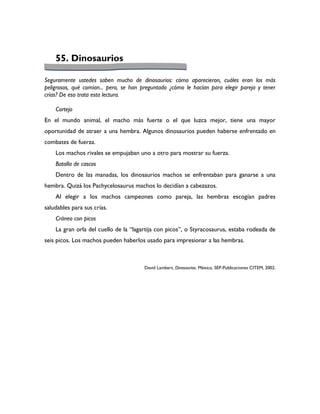 55. Dinosaurios

Seguramente ustedes saben mucho de dinosaurios: cómo aparecieron, cuáles eran los más
peligrosos, qué comían... pero, se han preguntado ¿cómo le hacían para elegir pareja y tener
crías? De eso trata esta lectura.

    Cortejo
En el mundo animal, el macho más fuerte o el que luzca mejor, tiene una mayor
oportunidad de atraer a una hembra. Algunos dinosaurios pueden haberse enfrentado en
combates de fuerza.
    Los machos rivales se empujaban uno a otro para mostrar su fuerza.
    Batalla de cascos
    Dentro de las manadas, los dinosaurios machos se enfrentaban para ganarse a una
hembra. Quizá los Pachycelosaurus machos lo decidían a cabezazos.
    Al elegir a los machos campeones como pareja, las hembras escogían padres
saludables para sus crías.
    Cráneo con picos
    La gran orla del cuello de la “lagartija con picos”, o Styracosaurus, estaba rodeada de
seis picos. Los machos pueden haberlos usado para impresionar a las hembras.



                                       David Lambert, Dinosaurios. México, SEP-Publicaciones CITEM, 2002.
 