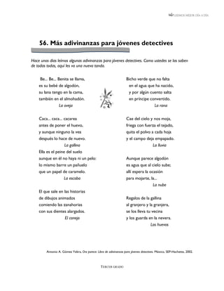 LEEMOS MEJOR DÍA A DÍA




    56. Más adivinanzas para jóvenes detectives

Hace unos días leímos algunas adivinanzas para jóvenes detectives. Como ustedes se las saben
de todas todas, aquí les va una nueva tanda.


     Be... Be... Benita se llama,                                   Bicho verde que no falta
    es su bebé de algodón,                                            en el agua que ha nacido,
    su lana tengo en la cama,                                         y por algún cuento salta
    también en el almohadón.                                          en príncipe convertido.
                  La oveja                                                               La rana


    Caca... caca... cacarea                                         Cae del cielo y nos moja,
    antes de poner el huevo,                                        friega con fuerza el tejado,
    y aunque ninguno la vea                                         quita el polvo a cada hoja
    después lo hace de nuevo.                                       y el campo deja empapado.
                    La gallina                                                    La lluvia
    Ella es el peine del suelo
    aunque en él no haya ni un pelo:                                Aunque parece algodón
    lo mismo barre un pañuelo                                       es agua que al cielo sube;
    que un papel de caramelo.                                       allí espera la ocasión
                    La escoba                                       para mojarte, la...
                                                                                     La nube
    El que sale en las historias
    de dibujos animados                                             Regalos de la gallina
    comiendo las zanahorias                                         al granjero y la granjera,
    con sus dientes alargados.                                      se los lleva tu vecina
                  El conejo                                         y los guarda en la nevera.
                                                                                   Los huevos




         Antonio A. Gómez Yebra, Oro parece: Libro de adivinanzas para jóvenes detectives. México, SEP-Hachette, 2002.



                                                 TERCER GRADO
 