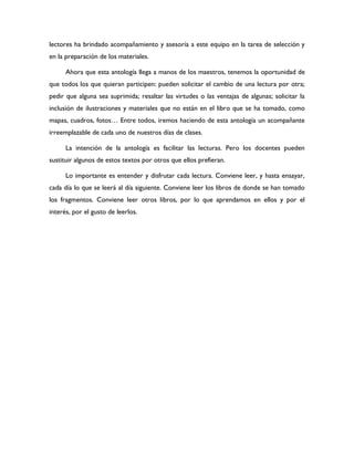 lectores ha brindado acompañamiento y asesoría a este equipo en la tarea de selección y
en la preparación de los materiales.

      Ahora que esta antología llega a manos de los maestros, tenemos la oportunidad de
que todos los que quieran participen: pueden solicitar el cambio de una lectura por otra;
pedir que alguna sea suprimida; resaltar las virtudes o las ventajas de algunas; solicitar la
inclusión de ilustraciones y materiales que no están en el libro que se ha tomado, como
mapas, cuadros, fotos… Entre todos, iremos haciendo de esta antología un acompañante
irreemplazable de cada uno de nuestros días de clases.

      La intención de la antología es facilitar las lecturas. Pero los docentes pueden
sustituir algunos de estos textos por otros que ellos prefieran.

      Lo importante es entender y disfrutar cada lectura. Conviene leer, y hasta ensayar,
cada día lo que se leerá al día siguiente. Conviene leer los libros de donde se han tomado
los fragmentos. Conviene leer otros libros, por lo que aprendamos en ellos y por el
interés, por el gusto de leerlos.
 