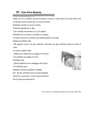 57. Los tres deseos

Había una vez un leñador que fue al bosque a cortar un viejo árbol. En el viejo árbol vivía
un duende, quien le pidió que no cortara el árbol.
El leñador decidió no cortar el árbol.
El duende agradecido, le dijo:
–Les cumpliré tres deseos a ti y a tu esposa.
El leñador fue corriendo a contarle a su esposa.
La mujer se puso tan contenta que olvidó preparar la comida.
Después el leñador dijo:
–Me gustaría comer una gran salchicha. Entonces una gran salchicha apareció sobre la
mesa.
La mujer enojada le dijo:
–¡Ojalá que la salchicha se te pegara en la nariz!
Y la salchicha se le pegó a la nariz.
El leñador dijo:
–¡Que la salchicha se me despegue de la nariz!
Y la salchicha cayó.
Después, los dos se quedaron callados.
Por discutir, perdieron las tres oportunidades.
Entonces, se pusieron a comer la gran salchicha.
Fue lo único que obtuvieron!




                                         “Los tres deseos” en Español, Primer grado, Lecturas. México, SEP, 1998.
 