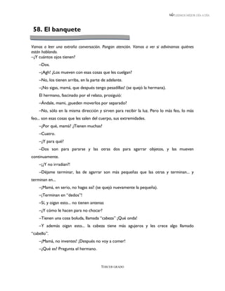 LEEMOS MEJOR DÍA A DÍA




 58. El banquete

Vamos a leer una extraña conversación. Pongan atención. Vamos a ver si adivinamos quiénes
están hablando.
–¿Y cuántos ojos tienen?
    –Dos.
    –¡Agh! ¿Los mueven con esas cosas que les cuelgan?
    –No, los tienen arriba, en la parte de adelante.
    –¡No sigas, mamá, que después tengo pesadillas! (se quejó la hermana).
    El hermano, fascinado por el relato, prosiguió:
    –Ándale, mami, ¿pueden moverlos por separado?
    –No, sólo en la misma dirección y sirven para recibir la luz. Pero lo más feo, lo más
feo... son esas cosas que les salen del cuerpo, sus extremidades.
    –¿Por qué, mamá? ¿Tienen muchas?
    –Cuatro.
    –¿Y para qué?
    –Dos son para pararse y las otras dos para agarrar objetos, y las mueven
continuamente.
    –¡¿Y no irradian?!
    –Déjame terminar, las de agarrar son más pequeñas que las otras y terminan... y
terminan en...
    –¡Mamá, en serio, no hagas así! (se quejó nuevamente la pequeña).
    –¡Terminan en “dedos”!
    –Sí, y oigan esto... no tienen antenas
    –¿Y cómo le hacen para no chocar?
    –Tienen una cosa boluda, llamada “cabeza” ¡Qué onda!
    –Y además oigan esto... la cabeza tiene más agujeros y les crece algo llamado
“cabello”.
    –¡Mamá, no inventes! ¡Después no voy a comer!
    –¿Qué es? Pregunta el hermano.



                                        TERCER GRADO
 