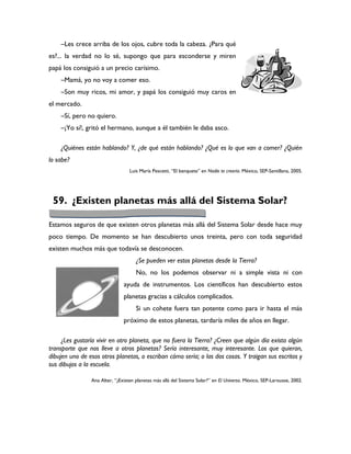 –Les crece arriba de los ojos, cubre toda la cabeza. ¿Para qué
es?... la verdad no lo sé, supongo que para esconderse y miren
papá los consiguió a un precio carísimo.
    –Mamá, yo no voy a comer eso.
    –Son muy ricos, mi amor, y papá los consiguió muy caros en
el mercado.
    –Sí, pero no quiero.
    –¡Yo sí!, gritó el hermano, aunque a él también le daba asco.

    ¿Quiénes están hablando? Y, ¿de qué están hablando? ¿Qué es lo que van a comer? ¿Quién
lo sabe?
                                  Luis María Pescetti, “El banquete” en Nadie te creería. México, SEP-Santillana, 2005.




 59. ¿Existen planetas más allá del Sistema Solar?

Estamos seguros de que existen otros planetas más allá del Sistema Solar desde hace muy
poco tiempo. De momento se han descubierto unos treinta, pero con toda seguridad
existen muchos más que todavía se desconocen.
                                     ¿Se pueden ver estos planetas desde la Tierra?
                                     No, no los podemos observar ni a simple vista ni con
                               ayuda de instrumentos. Los científicos han descubierto estos
                               planetas gracias a cálculos complicados.
                                     Si un cohete fuera tan potente como para ir hasta el más
                               próximo de estos planetas, tardaría miles de años en llegar.

     ¿Les gustaría vivir en otro planeta, que no fuera la Tierra? ¿Creen que algún día exista algún
transporte que nos lleve a otros planetas? Sería interesante, muy interesante. Los que quieran,
dibujen uno de esos otros planetas, o escriban cómo sería; o las dos cosas. Y traigan sus escritos y
sus dibujos a la escuela.

                Ana Alter, “¿Existen planetas más allá del Sistema Solar?” en El Universo. México, SEP-Larousse, 2002.
 