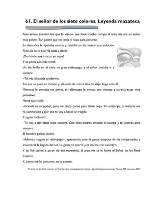 61. El señor de los siete colores. Leyenda mazateca

Pues señor, cuentan los que lo vieron, que hace mucho tiempo el arco iris era un señor
muy pobre. Tan pobre que no tenía ni ropa para ponerse.
Su desnudez le apenaba mucho y decidió un día buscar una solución.
Pero no se le ocurría nada y decía:
¿De dónde voy a sacar yo ropa?
Y se ponía aún más triste.
Un día brilló en el cielo un gran relámpago, y el señor decidió ir a
visitarle.
–Tal vez él pueda ayudarme.
Así que se puso en camino y, después de varios días de viaje, llegó ante él.
Mientras le contaba sus penas, el relámpago le miraba con tristeza y parecía estar muy
pensativo.
Hasta que habló:
–Grande es mi poder, pero no tanto como para darte ropa. Sin embargo, tu historia me
ha conmovido y por eso te voy a hacer un regalo.
Y siguió hablando:
–Te voy a dar estos siete colores. Con ellos podrás pintarte el cuerpo y te vestirás para
siempre.
El hombre pobre sonrió.
–Además –siguió el relámpago–, aparecerás ante la gente después de las tempestades y
anunciarás la llegada del sol. La gente te querrá y te mirará con asombro.
Y así fue como, a partir de ese momento, el arco iris se le llamó el Señor de los Siete
Colores.
Y, como me lo contaron, te lo cuento.

    “El Señor de los Siete colores” en Ana Garralón (antologadora), Cuentos y leyendas hispanoamericanos. México, SEP-Larousse, 2007.
 