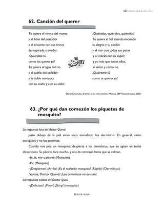 LEEMOS MEJOR DÍA A DÍA




    62. Canción del querer

    Te quiere el viento del monte                               ¡Quiérelos, quiérelos, quiérelos!
    y el bote del pescador                                      Te quiere el Sol cuando enciende
    y el sinsonte con sus trinos                                tu alegría y tu candor
    de inspirado trovador.                                      y el mar con todos sus peces
    ¡Quiérelos tú                                               y el volcán con su vapor;
    como los quiero yo!                                         y yo más que todos ellos,
    Te quiere el agua del río                                   sí señor y cómo no.
    y el sueño del soñador                                      ¡Quiéreme tú
    y la doble mariposa                                         como te quiero yo!
    con su vuelo y con su color.


                                     David Chericián, El amor es un niño travieso. México, SEP-Panamericana, 2005.




     63. ¿Por qué dan comezón los piquetes de
         mosquito?

La respuesta loca del doctor Quenó
    Justo debajo de la piel viven unos animalitos, los dermíticus. En general, están
tranquilos y no los sentimos.
    Cuando nos pica un mosquito, despierta a los dermíticus, que se agitan en todas
direcciones. Su pánico dura mucho, y nos da comezón hasta que se calman.
    –Je, je, voy a picarte (Mosquito).
    –Pic (Mosquito)
    –¡Despierten! ¡Arriba! ¡Es el malvado mosquito! ¡Rápido! (Dermíticus).
    ¡Vamos, Doctor Quenó! ¡Los dermíticus no existen!
La respuesta exacta del Doctor Quesí
    –¡Delicioso! ¡Mmm! ¡Slurp! (mosquito)

                                            TERCER GRADO
 
