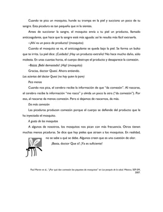Cuando te pica un mosquito, hunde su trompa en la piel y succiona un poco de tu
sangre. Esta picadura es tan pequeña que ni la sientes.
    Antes de succionar la sangre, el mosquito envía a tu piel un producto, llamado
anticoagulante, que hace que la sangre esté más aguada: así le resulta más fácil extraerla.
    –¡Ahí va un poco de producto! (mosquito)
    Cuando el mosquito se va, el anticoagulante se queda bajo la piel. Se forma un bulto
que te irrita. La piel dice: ¡Cuidado! ¡Hay un producto extraño! No hace mucho daño, sólo
molesta. En unas cuantas horas, el cuerpo destruye el producto y desaparece la comezón.
    –Bzzzz ¡Bebí demasiado! ¡Hip! (mosquito)
    Gracias, doctor Quesí. Ahora entiendo.
Los aciertos del doctor Quesí (no hay quien lo pare)
    Pica menos
    Cuando nos pica, el cerebro recibe la información de que “da comezón”. Al rascarse,
el cerebro recibe la información “me rasco” y olvida un poco la otra (“da comezón”). Por
eso, al rascarse da menos comezón. Pero si dejamos de rascarnos, da más.
    Da más comezón
    Las picaduras producen comezón porque el cuerpo se defiende del producto que le
ha inyectado el mosquito.
    A gusto de los mosquitos
    A algunos de nosotros, los mosquitos nos pican con más frecuencia. Otros tienen
muchas menos picaduras. Se dice que hay pieles que atraen a los mosquitos. En realidad,
                     no se sabe a qué se debe. Algunos creen que es una cuestión de olor.
                           ¡Basta, doctor Que sí! ¡Ya es suficiente!




      Paul Martin et al., “¿Por qué dan comezón los piquetes de mosquitos” en Los porqués de la salud. México, SEP-SM,
                                                                                                                 2007.
 
