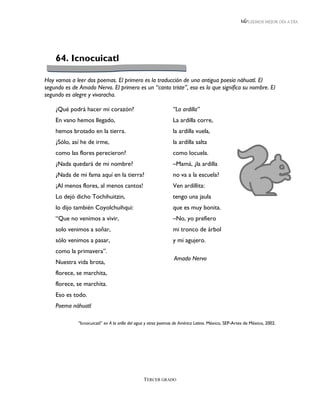 LEEMOS MEJOR DÍA A DÍA




    64. Icnocuicatl

Hoy vamos a leer dos poemas. El primero es la traducción de una antigua poesía náhuatl. El
segundo es de Amado Nervo. El primero es un “canto triste”, eso es lo que significa su nombre. El
segundo es alegre y vivaracho.

    ¿Qué podrá hacer mi corazón?                                “La ardilla”
    En vano hemos llegado,                                      La ardilla corre,
    hemos brotado en la tierra.                                 la ardilla vuela,
    ¿Sólo, así he de irme,                                      la ardilla salta
    como las flores perecieron?                                 como locuela.
    ¿Nada quedará de mi nombre?                                 –Mamá, ¿la ardilla
    ¿Nada de mi fama aquí en la tierra?                         no va a la escuela?
    ¡Al menos flores, al menos cantos!                          Ven ardillita:
    Lo dejó dicho Tochihuitzin,                                 tengo una jaula
    lo dijo también Coyolchuihqui:                              que es muy bonita.
    “Que no venimos a vivir,                                    –No, yo prefiero
    solo venimos a soñar,                                       mi tronco de árbol
    sólo venimos a pasar,                                       y mi agujero.
    como la primavera”.
                                                                 Amado Nervo
    Nuestra vida brota,
    florece, se marchita,
    florece, se marchita.
    Eso es todo.
    Poema náhuatl

              “Icnocuicatl” en A la orilla del agua y otros poemas de América Latina. México, SEP-Artes de México, 2002.




                                                 TERCER GRADO
 