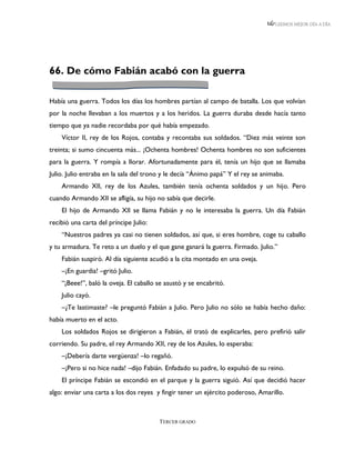 LEEMOS MEJOR DÍA A DÍA




66. De cómo Fabián acabó con la guerra

Había una guerra. Todos los días los hombres partían al campo de batalla. Los que volvían
por la noche llevaban a los muertos y a los heridos. La guerra duraba desde hacía tanto
tiempo que ya nadie recordaba por qué había empezado.
    Víctor II, rey de los Rojos, contaba y recontaba sus soldados. “Diez más veinte son
treinta; si sumo cincuenta más... ¡Ochenta hombres! Ochenta hombres no son suficientes
para la guerra. Y rompía a llorar. Afortunadamente para él, tenía un hijo que se llamaba
Julio. Julio entraba en la sala del trono y le decía “Ánimo papá” Y el rey se animaba.
    Armando XII, rey de los Azules, también tenía ochenta soldados y un hijo. Pero
cuando Armando XII se afligía, su hijo no sabía que decirle.
    El hijo de Armando XII se llama Fabián y no le interesaba la guerra. Un día Fabián
recibió una carta del príncipe Julio:
    “Nuestros padres ya casi no tienen soldados, así que, si eres hombre, coge tu caballo
y tu armadura. Te reto a un duelo y el que gane ganará la guerra. Firmado. Julio.”
    Fabián suspiró. Al día siguiente acudió a la cita montado en una oveja.
    –¡En guardia! –gritó Julio.
    “¡Beee!”, baló la oveja. El caballo se asustó y se encabritó.
    Julio cayó.
    –¿Te lastimaste? –le preguntó Fabián a Julio. Pero Julio no sólo se había hecho daño:
había muerto en el acto.
    Los soldados Rojos se dirigieron a Fabián, él trató de explicarles, pero prefirió salir
corriendo. Su padre, el rey Armando XII, rey de los Azules, lo esperaba:
    –¡Debería darte vergüenza! –lo regañó.
    –¡Pero si no hice nada! –dijo Fabián. Enfadado su padre, lo expulsó de su reino.
    El príncipe Fabián se escondió en el parque y la guerra siguió. Así que decidió hacer
algo: enviar una carta a los dos reyes y fingir tener un ejército poderoso, Amarillo.



                                        TERCER GRADO
 