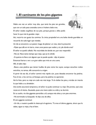 LEEMOS MEJOR DÍA A DÍA




    1. El caminante de los pies gigantes


Había una vez un señor muy alto, que tenía los pies tan grandes,
que con un solo paso avanzaba como si hubiera dado tres.
El señor estaba orgulloso de sus pies, porque gracias a ellos podía
hacer lo que más le gustaba: viajar.
Así, recorría con gusto los caminos. Su única propiedad era una bolsa donde guardaba un
recuerdo de cada lugar que visitaba.
Un día se encontró a un pastor; luego de platicar un rato, éste le presumió:
–Fíjate que allá en mi tierra, viven unos peces que vuelan; y tú ¿de dónde eres?
El señor se quedó callado. No recordaba de dónde era, por eso respondió:
–No sé. Hace tanto tiempo que viajo, que ya lo olvidé.
–Si quieres te llevo con alguien que te puede ayudar –dijo el pastor.
Entonces fueron a ver a un gran sabio que vivía en una cueva.
Allí, el sabio dijo:
–Busca unas piedras que tienen huellas de pies como los tuyos; aunque escuches ruidos
extraños, no temas, allá conocerás tu origen.
A partir de ese día, el señor caminó más rápido aún, pues deseaba encontrar las piedras.
Fue al mar, a los cerros y al bosque, pero las piedras no aparecían.
Así lo hizo, pero su viaje era cada vez más largo. Ya le dolían los pies y miraba sin interés
lo que había a su alrededor.
Una tarde oscureció temprano y el señor no pudo continuar su viaje. De pronto, oyó unas
voces en el viento. Asustado, puso una mano sobre su oído y se durmió.
En su sueño, vio dos gigantes parecidos a él, aunque más altos y con pies enormes.
–Ha terminado tu búsqueda –le dijo uno de ellos.
El otro gigante continuó:
–Un día, a nuestro pueblo lo destruyó el egoísmo. Tú eres el último gigante, ahora que lo
sabes, sigue tu viaje y haz el bien.




                                       TERCER GRADO
 