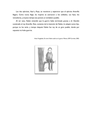 Los dos ejércitos, Azul y Rojo, se reunieron y esperaron que el ejército Amarillo
llegara. Como nunca llegó, las mujeres se acercaron a los soldados, sus hijos, los
vencedores, y al poco tiempo eso parecía un verdadero pueblo.
    Al ver esto, Fabián entendió que la guerra había terminado gracias a él. Decidió
contárselo al rey Amarillo. Éste, contento de la intención de Fabián, lo adoptó como hijo,
porque no los tenía, y tiempo después Fabián fue rey de un gran pueblo, donde por
supuesto no hubo guerras.



                             Anais Vaugelade, De cómo Fabián acabó con la guerra. México, SEP-Corimbo, 2002.
 