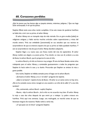 68. Corazones perdidos

¿Qué les parece que hoy leamos algo un poquito siniestro, misterioso, peligroso...? Que nos haga
sentir amenazados. A ver qué les parece.

Stephen Elliott tenía once años recién cumplidos. A los seis meses de quedarse huérfano
se había ido a vivir con su primo, el señor Abney.
    El señor Abney era un tranquilo viejo de vida retirada. Era un gran erudito [sabio] en
religiones antiguas, y había escrito muchos artículos sobre supersticiones y mitos del
mundo entero. Vivía tan embebido [concentrado] en sus estudios que sus vecinos se
sorprendieron de que se enterara siquiera de que su primo se había quedado huérfano. Y
aún se sorprendieron más de que el señor Abney decidiera adoptarlo.
    Stephen llegó a su nueva casa una fresca noche del mes de septiembre. El señor
Abney recibió con alegría a su joven primo. Tras charlar un rato con él, ordenó a su ama
de llaves, la señora Bunch, que le preparara la cena al niño.
    La señora Bunch y el niño se hicieron muy amigos. El ama de llaves llevaba veinte años
trabajando para el señor Abney y contestaba gustosamente a todas las preguntas que
Stephen le hacía sobre la casa y su dueño. Procuraba que Stephen se sintiera lo más a
gusto posible.
    Una noche, Stephen se hallaba sentado junto al fuego con la señora Bunch.
    –¿Es bueno el señor Abney y va a ir al cielo? –preguntó de repente.
    –¿Qué si es bueno? –repitió el ama de llaves–. El señor es un santo como no hay otro.
¿No te he contado nunca cómo recogió en una ocasión a un niño de la calle? ¿Y a una niña
también?
    –No, cuéntamelo, señora Bunch –suplicó Stephen.
    –Bueno, –dijo la señora Bunch–, de la niña no me acuerdo muy bien. El señor Abney
la trajo a casa dos años después de que entré yo a trabajar. La pobre criatura era
huérfana. Vivió aquí tres semanas. Luego, una madrugada, se marchó antes de que se
levantase ninguno de nosotros. Nadie volvió a verla más.
    –¿Y qué pasó con el chico? –preguntó Stephen.
 