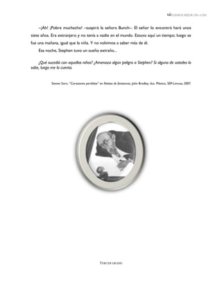 LEEMOS MEJOR DÍA A DÍA



    –¡Ah! ¡Pobre muchacho! –suspiró la señora Bunch–. El señor lo encontró hará unos
siete años. Era extranjero y no tenía a nadie en el mundo. Estuvo aquí un tiempo; luego se
fue una mañana, igual que la niña. Y no volvimos a saber más de él.
    Esa noche, Stephen tuvo un sueño extraño...

    ¿Qué sucedió con aquellos niños? ¿Amenaza algún peligro a Stephen? Si alguno de ustedes lo
sabe, luego me lo cuenta.


            Steven Sorn, “Corazones perdidos” en Relatos de fantasmas, John Bradley, ilus. México, SEP-Limusa, 2007.




                                               TERCER GRADO
 